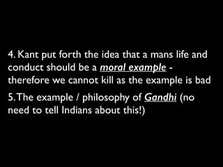4. Kant put forth the idea that a mans life and
conduct should be a moral example -
therefore we cannot kill as the example is bad	

5.The example / philosophy of Gandhi (no
need to tell Indians about this!)
 