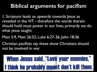 Biblical arguments for paciﬁsm
1. Scripture leads us upwards towards Jesus as
revealed in the NT - therefore the words therein
should hold most power in our lives, primarily we do
what jesus taught:	

Matt 5:9, Matt 26:52, Luke 6:27-36, John 18:36	

Christian paciﬁsts say these show Christians should
not be involved in war
 