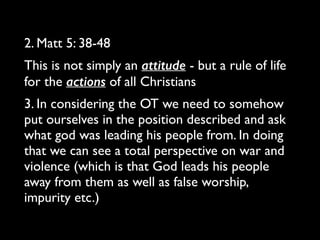 2. Matt 5: 38-48 	

This is not simply an attitude - but a rule of life
for the actions of all Christians	

3. In considering the OT we need to somehow
put ourselves in the position described and ask
what god was leading his people from. In doing
that we can see a total perspective on war and
violence (which is that God leads his people
away from them as well as false worship,
impurity etc.)
 