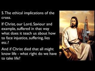 5.The ethical implications of the
cross.	

If Christ, our Lord, Saviour and
example, suffered in that way
what does it teach us about how
to face injustice, suffering, lies
etc.?	

And if Christ died that all might
know life - what right do we have
to take life?
 