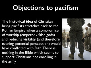 Objections to paciﬁsm
The historical idea of Christian
being paciﬁsts stretches back to the
Roman Empire when a compromise
of worship (emperor / false gods)
and reducing visibility (and therefore
evening potential persecution) would
have conﬂicted with faith.There is
nothing in the Bible which seems to
support Christians not enrolling in
the army
 