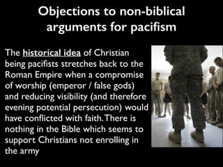 The historical idea of Christian
being paciﬁsts stretches back to the
Roman Empire when a compromise
of worship (emperor / false gods)
and reducing visibility (and therefore
evening potential persecution) would
have conﬂicted with faith.There is
nothing in the Bible which seems to
support Christians not enrolling in
the army
Objections to non-biblical
arguments for paciﬁsm
 
