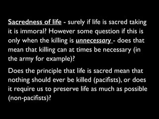 Sacredness of life - surely if life is sacred taking
it is immoral? However some question if this is
only when the killing is unnecessary - does that
mean that killing can at times be necessary (in
the army for example)?	

Does the principle that life is sacred mean that
nothing should ever be killed (paciﬁsts), or does
it require us to preserve life as much as possible
(non-paciﬁsts)?
 