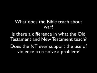 What does the Bible teach about
war?
Is there a difference in what the Old
Testament and New Testament teach?
Does the NT ever support the use of
violence to resolve a problem?
 