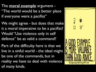 The moral example argument -
“The world would be a better place
if everyone were a paciﬁst”	

We might agree - but does that make
it a moral imperative to be a paciﬁst?
Would “Use violence only in self
defence” be as valid a command?	

Part of the difﬁculty here is that we
live in a sinful world - the ideal might
be one of the commands, but in
reality we have to deal with violence
of many kinds.
 