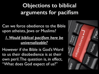 Can we force obedience to the Bible
upon atheists, Jews or Muslims?	

1. Would biblical paciﬁsm here be
universalizable?
However if the Bible is God’s Word
to us their disobedience is at their
own peril.The question is, in effect,
“What does God expect of us?”
Objections to biblical
arguments for paciﬁsm
 
