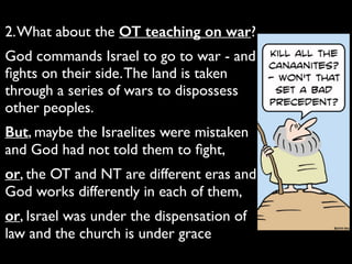 2.What about the OT teaching on war?	

God commands Israel to go to war - and
ﬁghts on their side.The land is taken
through a series of wars to dispossess
other peoples.	

But, maybe the Israelites were mistaken
and God had not told them to ﬁght,	

or, the OT and NT are different eras and
God works differently in each of them,	

or, Israel was under the dispensation of
law and the church is under grace
 