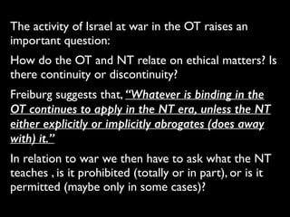 The activity of Israel at war in the OT raises an
important question:	

How do the OT and NT relate on ethical matters? Is
there continuity or discontinuity?	

Freiburg suggests that, “Whatever is binding in the
OT continues to apply in the NT era, unless the NT
either explicitly or implicitly abrogates (does away
with) it.”	

In relation to war we then have to ask what the NT
teaches , is it prohibited (totally or in part), or is it
permitted (maybe only in some cases)?
 