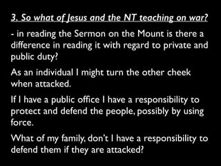 3. So what of Jesus and the NT teaching on war?
- in reading the Sermon on the Mount is there a
difference in reading it with regard to private and
public duty? 	

As an individual I might turn the other cheek
when attacked. 	

If I have a public ofﬁce I have a responsibility to
protect and defend the people, possibly by using
force. 	

What of my family, don’t I have a responsibility to
defend them if they are attacked?
 
