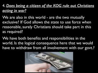 4. Does being a citizen of the KOG rule out Christians
acting in war?	

We are also in this world - are the two mutually
exclusive? If God allows the state to use force when
reasonable, surely Christians should take part in this
as required?	

We have both beneﬁts and responsibilities in the
world. Is the logical consequence here that we would
have to withdraw from all involvement with our govt.?
 