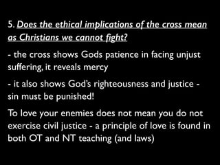5. Does the ethical implications of the cross mean
as Christians we cannot ﬁght?	

- the cross shows Gods patience in facing unjust
suffering, it reveals mercy	

- it also shows God’s righteousness and justice -
sin must be punished!	

To love your enemies does not mean you do not
exercise civil justice - a principle of love is found in
both OT and NT teaching (and laws)
 