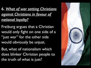 6. What of war setting Christians
against Christians in favour of
national loyalty?
Freiburg argues that a Christian
would only ﬁght on one side of a
“just war” for the other side
would obviously be unjust.	

But, what of nationalism which
does blinker Christian people to
the truth of what is just?
 