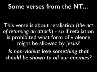 38 “You have heard that it was said,‘Eye for eye,
and tooth for tooth.’[a] 39 But I tell you, do not
resist an evil person. If anyone slaps you on the
right cheek, turn to them the other cheek also…
But I tell you, love your enemies and pray for
those who persecute you, 45 that you may be
children of your Father in heaven. He causes his
sun to rise on the evil and the good, and sends
rain on the righteous and the unrighteous.
This verse is about retaliation (the act
of returning an attack) - so if retaliation
is prohibited what form of violence
might be allowed by Jesus?
Is non-violent love something that
should be shown to all our enemies?
Some verses from the NT…
 