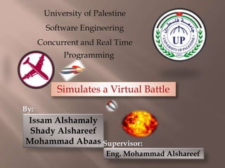 University of Palestine
Software Engineering
Concurrent and Real Time
Programming
Simulates a Virtual Battle
By:
Issam Alshamaly
Shady Alshareef
Mohammad Abaas :Supervisor
Eng. Mohammad Alshareef
 