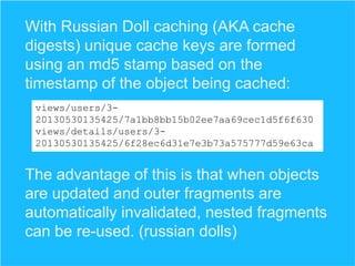 With Russian Doll caching (AKA cache
digests) unique cache keys are formed
using an md5 stamp based on the
timestamp of the object being cached:
views/users/320130530135425/7a1bb8bb15b02ee7aa69cec1d5f6f630
views/details/users/320130530135425/6f28ec6d31e7e3b73a575777d59e63ca

The advantage of this is that when objects
are updated and outer fragments are
automatically invalidated, nested fragments
can be re-used. (russian dolls)

 