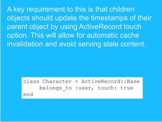 A key requirement to this is that children
objects should update the timestamps of their
parent object by using ActiveRecord touch
option. This will allow for automatic cache
invalidation and avoid serving stale content.

class Character < ActiveRecord::Base
belongs_to :user, touch: true
end

 