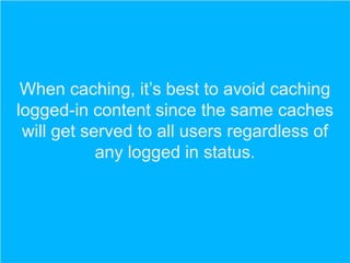 When caching, it’s best to avoid caching
logged-in content since the same caches
will get served to all users regardless of
any logged in status.

 