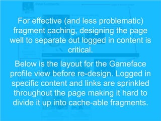 For effective (and less problematic)
fragment caching, designing the page
well to separate out logged in content is
critical.
Below is the layout for the Gameface
profile view before re-design. Logged in
specific content and links are sprinkled
throughout the page making it hard to
divide it up into cache-able fragments.

 