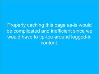 Properly caching this page as-is would
be complicated and inefficient since we
would have to tip-toe around logged-in
content.

 