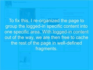To fix this, I re-organized the page to
group the logged-in specific content into
one specific area. With logged-in content
out of the way, we are then free to cache
the rest of the page in well-defined
fragments.

 