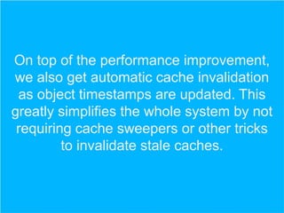 On top of the performance improvement,
we also get automatic cache invalidation
as object timestamps are updated. This
greatly simplifies the whole system by not
requiring cache sweepers or other tricks
to invalidate stale caches.

 