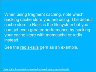 When using fragment caching, note which
backing cache store you are using. The default
cache store in Rails is the filesystem but you
can get even greater performance by backing
your cache store with memcache or redis
instead.
See the redis-rails gem as an example.

https://github.com/redis-store/redis-store/tree/master/redis-rails

 