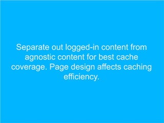 Separate out logged-in content from
agnostic content for best cache
coverage. Page design affects caching
efficiency.

 