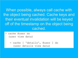 When possible, always call cache with
the object being cached. Cache keys and
their eventual invalidation will be keyed
off of the timestamp on the object being
cached.
- cache @user do
(user view data)
- cache [ 'details', @user ] do
(user details view data)

 