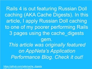 Rails 4 is out featuring Russian Doll
caching (AKA Cache Digests). In this
article, I apply Russian Doll caching
to one of my poorer performing Rails
3 pages using the cache_digests
gem.
This article was originally featured
on AppNeta’s Application
Performance Blog. Check it out!
https://github.com/rails/cache_digests

 