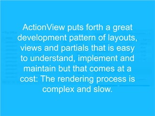 ActionView puts forth a great
development pattern of layouts,
views and partials that is easy
to understand, implement and
maintain but that comes at a
cost: The rendering process is
complex and slow.

 