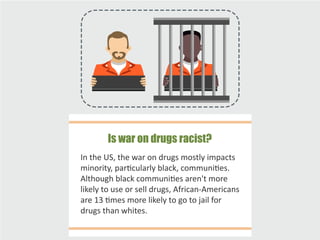 In the US, the war on drugs mostly impacts
minority, particularly black, communities.
Although black communities aren't more
likely to use or sell drugs, African-Americans
are 13 times more likely to go to jail for
drugs than whites.
Is war on drugs racist?
 