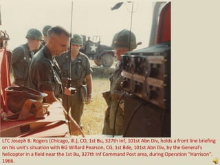 LTC Joseph B. Rogers (Chicago, Ill.), CO, 1st Bu, 327th Inf, 101st Abn Div, holds a front line briefing
on his unit's situation with BG Willard Pearson, CG, 1st Bde, 101st Abn Div, by the General's
helicopter in a field near the 1st Bu, 327th Inf Command Post area, during Operation quot;Harrisonquot;.
1966.
 