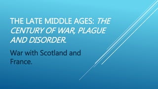 THE LATE MIDDLE AGES: THE
CENTURY OF WAR, PLAGUE
AND DISORDER.
War with Scotland and
France.
 