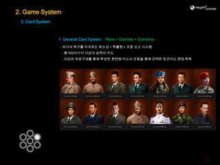 2. Game System
 3. Card System



                  1. General Card System - Rare + Gamble + Combine -
                  - 유저의 욕구를 자극하는 희소성 + 확률형 + 조합 요소 시스템
                   . 총 500여가지 이상의 능력치 카드
                   . 미션과 유료구매를 통해 확보한 훈련병 카드의 조합을 통해 강력한 장군카드 랜덤 획득




                                                                       9
 