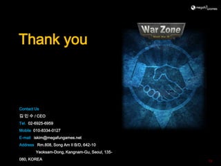 Thank you



Contact Us
김 인 수 / CEO
Tel. 02-6925-6959
Mobile 010-8334-0127
E-mail iskim@megafungames.net
Address Rm.808, Song Am II B/D, 642-10
        Yeoksam-Dong, Kangnam-Gu, Seoul, 135-
080, KOREA                                      19
 