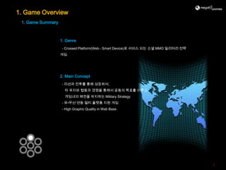 1. Game Overview
 1. Game Summary



                   1. Genre
                   - Crossed Platform(Web - Smart Device)로 서비스 되는 소셜 MMO 밀리터리 전략
                   게임




                   2. Main Concept
                   - 미션과 전투를 통해 성장하여,
                     타 유저와 협동과 경쟁을 통해서 공동의 목표를 이루고,
                     게임내의 패권을 차지하는 Military Strategy
                   - 유•무선 연동 멀티 플랫폼 지원 게임
                   - High Graphic Quality in Web Base




                                                                                   2
 