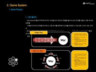 2. Game System
 1. Basic Playing



                    1. 기본 플레이
                    - War Zone의 플레이 목적은 유저가 자원을 모아 본인의 레벨을 올려 자신의 군대를 만들고 다른 유저와
                    전투를
                     수행하여 유저의 전력을 유지하고, 다른 유저를 침략하여 군대를 강화하고 가장 강한 나라가 되는 것이
                    다.
                    - 유저는 필요에 따라 다른 유저들과 동맹을 맺어 하나의 Alliance, Union을 형성할 수 있고 각각의 동맹
                    간의 대규모
                     전쟁을 수행하여 좀 더 강력한 동맹, 부강한 국가, 막강한 유저가 되는 것이 목표이다.




                                                                                  7
 