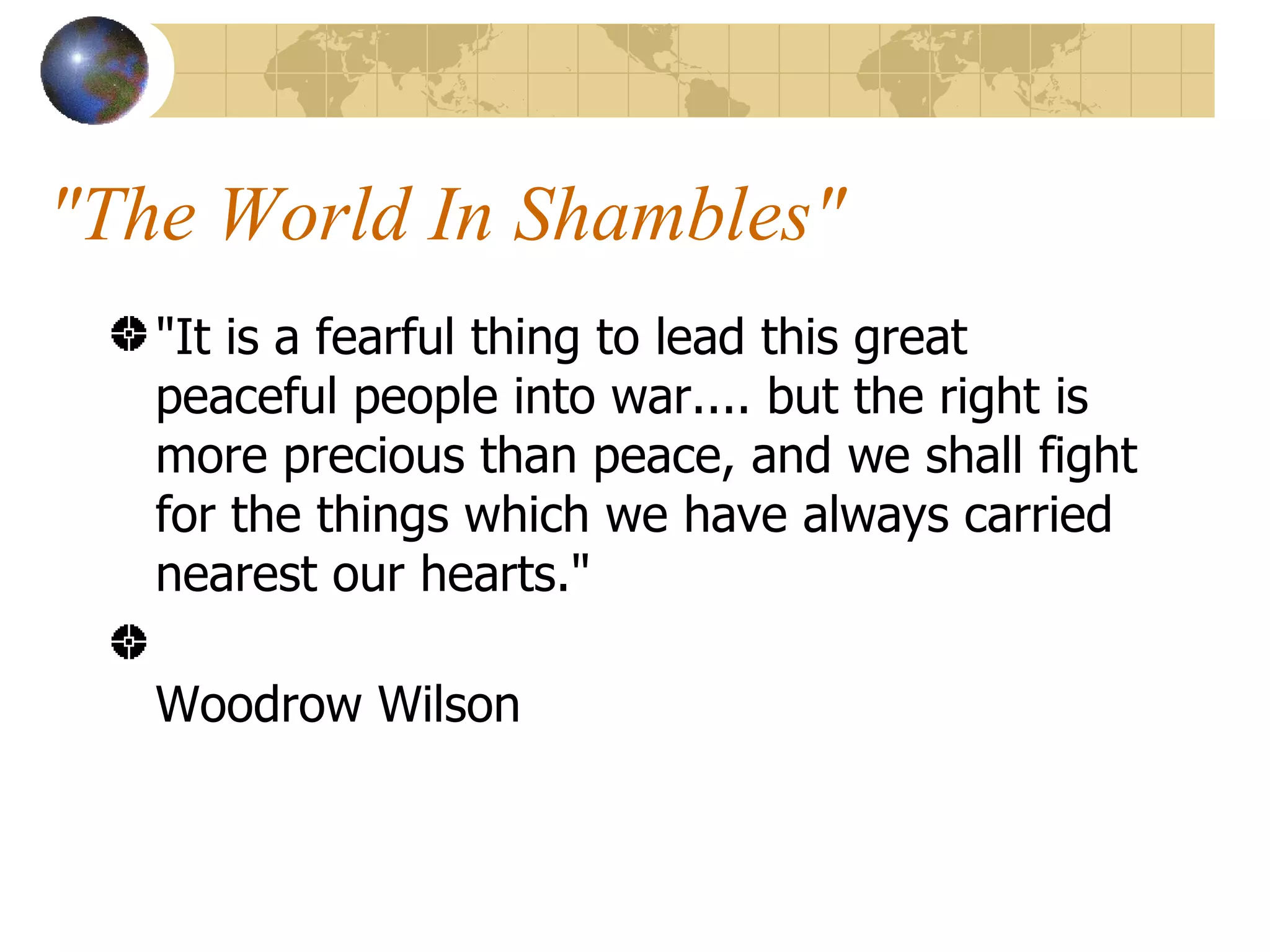 "The World In Shambles"  "It is a fearful thing to lead this great peaceful people into war.... but the right is more precious than peace, and we shall fight for the things which we have always carried nearest our hearts."  Woodrow Wilson  