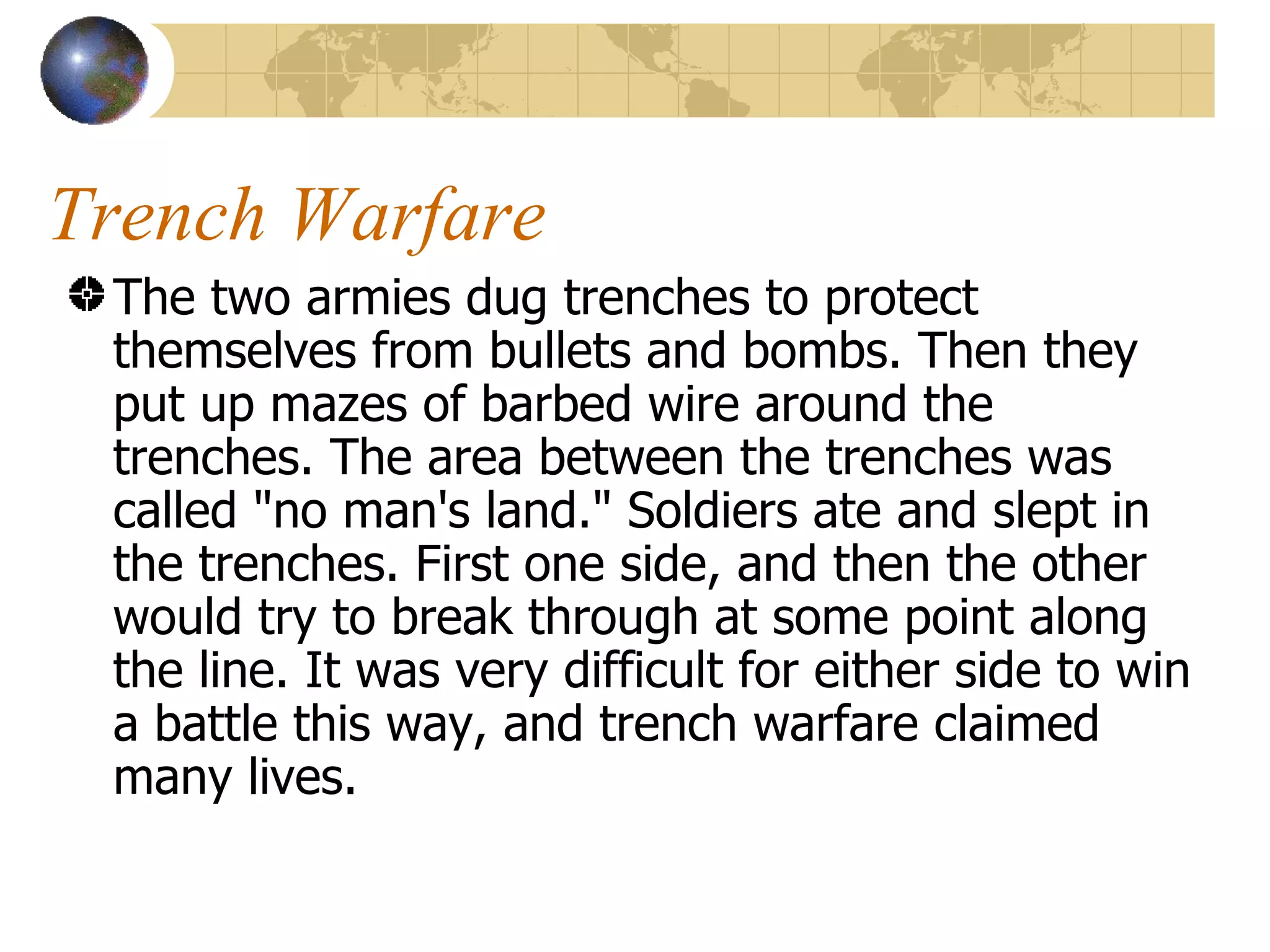 Trench Warfare  The two armies dug trenches to protect themselves from bullets and bombs. Then they put up mazes of barbed wire around the trenches. The area between the trenches was called "no man's land." Soldiers ate and slept in the trenches. First one side, and then the other would try to break through at some point along the line. It was very difficult for either side to win a battle this way, and trench warfare claimed many lives.  