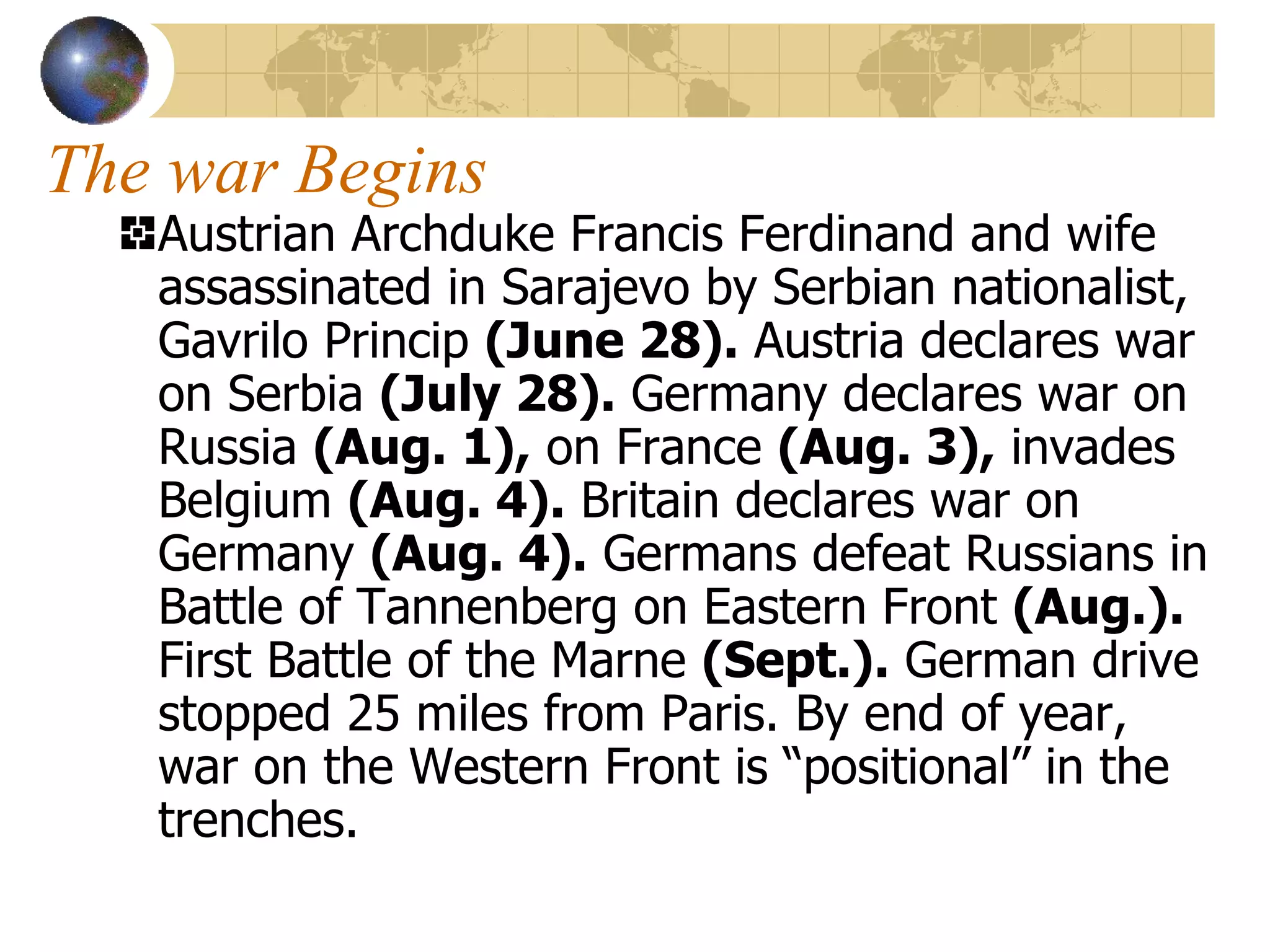The war Begins Austrian Archduke Francis Ferdinand and wife assassinated in Sarajevo by Serbian nationalist, Gavrilo Princip  (June 28).  Austria declares war on Serbia  (July 28).  Germany declares war on Russia  (Aug. 1),  on France  (Aug. 3),  invades Belgium  (Aug. 4).  Britain declares war on Germany  (Aug. 4).  Germans defeat Russians in Battle of Tannenberg on Eastern Front  (Aug.).  First Battle of the Marne  (Sept.).  German drive stopped 25 miles from Paris. By end of year, war on the Western Front is “positional” in the trenches. 