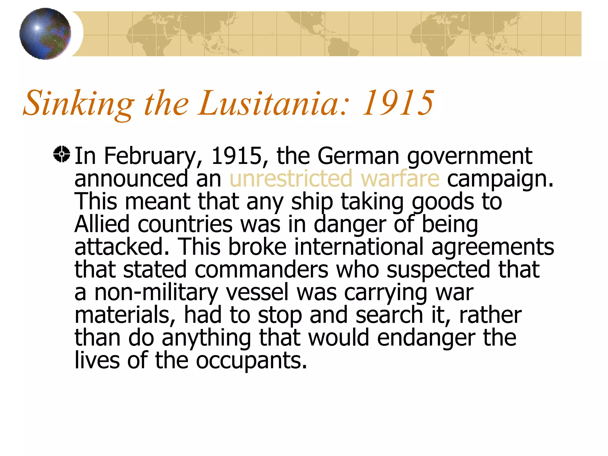 Sinking the Lusitania: 1915 In February, 1915, the German government announced an  unrestricted warfare  campaign. This meant that any ship taking goods to Allied countries was in danger of being attacked. This broke international agreements that stated commanders who suspected that a non-military vessel was carrying war materials, had to stop and search it, rather than do anything that would endanger the lives of the occupants.  