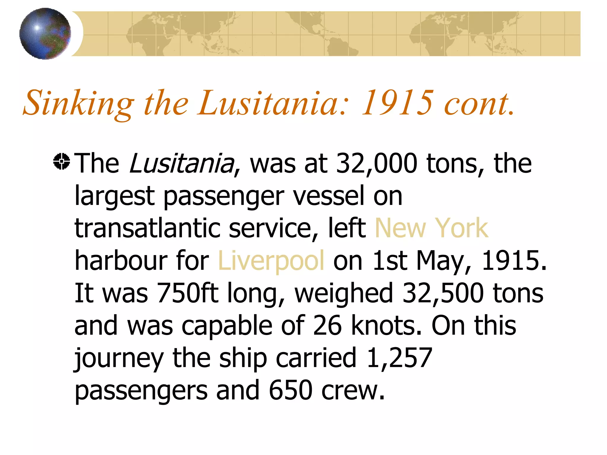 Sinking the Lusitania: 1915 cont. The  Lusitania , was at 32,000 tons, the largest passenger vessel on transatlantic service, left  New York  harbour for  Liverpool  on 1st May, 1915. It was 750ft long, weighed 32,500 tons and was capable of 26 knots. On this journey the ship carried 1,257 passengers and 650 crew.  