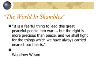 "The World In Shambles"  "It is a fearful thing to lead this great peaceful people into war.... but the right is more precious than peace, and we shall fight for the things which we have always carried nearest our hearts."  Woodrow Wilson  