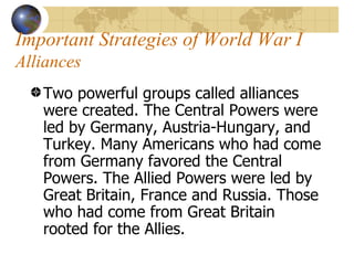 Important Strategies of World War I  Alliances   Two powerful groups called alliances were created. The Central Powers were led by Germany, Austria-Hungary, and Turkey. Many Americans who had come from Germany favored the Central Powers. The Allied Powers were led by Great Britain, France and Russia. Those who had come from Great Britain rooted for the Allies.  