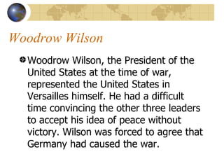 Woodrow Wilson  Woodrow Wilson, the President of the United States at the time of war, represented the United States in Versailles himself. He had a difficult time convincing the other three leaders to accept his idea of peace without victory. Wilson was forced to agree that Germany had caused the war.  