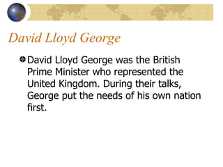 David Lloyd George  David Lloyd George was the British Prime Minister who represented the United Kingdom. During their talks, George put the needs of his own nation first.  