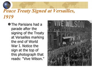 Peace Treaty Signed at Versailles, 1919 The Parisians had a parade after the signing of the Treaty at Versailles marking the end of World War I. Notice the sign at the top of this photograph that reads: "Vive Wilson." 