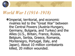 World War I (1914–1918)  Imperial, territorial, and economic rivalries led to the “Great War” between the Central Powers (Austria-Hungary, Germany, Bulgaria, and Turkey) and the Allies (U.S., Britain, France, Russia, Belgium, Serbia, Greece, Romania, Montenegro, Portugal, Italy, and Japan). About 10 million combatants killed, 20 million wounded. 