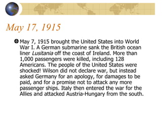 May 17, 1915 May 7, 1915 brought the United States into World War I. A German submarine sank the British ocean liner  Lusitania  off the coast of Ireland. More than 1,000 passengers were killed, including 128 Americans. The people of the United States were shocked! Wilson did not declare war, but instead asked Germany for an apology, for damages to be paid, and for a promise not to attack any more passenger ships. Italy then entered the war for the Allies and attacked Austria-Hungary from the south.  