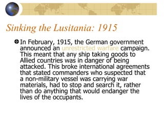 Sinking the Lusitania: 1915 In February, 1915, the German government announced an  unrestricted warfare  campaign. This meant that any ship taking goods to Allied countries was in danger of being attacked. This broke international agreements that stated commanders who suspected that a non-military vessel was carrying war materials, had to stop and search it, rather than do anything that would endanger the lives of the occupants.  